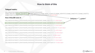 © 2020 InfluxData. All rights reserved.56
How to think of this
Telegraf metric:
cpu,region=us-west-1,host=hostA,container=containerA
usage_user=35.0,usage_system=15.0,usage_guest=0.0,usage_guest_nice=0.0,usage_idle=35.0,usage_iowait=0.2,usage_irq=0.0,
usage_irq=0.0,usage_nice=1.0,usage_steal=2.0,usage_softirq=2.5 <timestamp>
How InfluxDB sees it:
cpu,region=us-west-1,host=hostA,container=containerA usage_user=35.0 <timestamp>
cpu,region=us-west-1,host=hostA,container=containerA usage_system=15.0 <timestamp>
cpu,region=us-west-1,host=hostA,container=containerA usage_guest=0.0 <timestamp>
cpu,region=us-west-1,host=hostA,container=containerA usage_guest_nice=0.0 <timestamp>
cpu,region=us-west-1,host=hostA,container=containerA usage_idle=35.0 <timestamp>
cpu,region=us-west-1,host=hostA,container=containerA usage_iowait=0.2 <timestamp>
cpu,region=us-west-1,host=hostA,container=containerA usage_irq=0.0 <timestamp>
cpu,region=us-west-1,host=hostA,container=containerA usage_nice=1.0 <timestamp>
cpu,region=us-west-1,host=hostA,container=containerA usage_steal=2.0 <timestamp>
cpu,region=us-west-1,host=hostA,container=containerA usage_softirq=2.5 <timestamp>
fieldpass = “*_system”
 