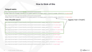 © 2020 InfluxData. All rights reserved.58
How to think of this
Telegraf metric:
cpu,region=us-west-1,host=hostA,container=containerA
usage_user=35.0,usage_system=15.0,usage_guest=0.0,usage_guest_nice=0.0,usage_idle=35.0 <timestamp>
cpu,region=us-west-1,host=hostB,container=containerB
usage_user=35.0,usage_system=15.0,usage_guest=0.0,usage_guest_nice=0.0,usage_idle=35.0 <timestamp>
How InfluxDB sees it:
cpu,region=us-west-1,host=hostA,container=containerA usage_user=35.0 <timestamp>
cpu,region=us-west-1,host=hostA,container=containerA usage_system=15.0 <timestamp>
cpu,region=us-west-1,host=hostA,container=containerA usage_guest=0.0 <timestamp>
cpu,region=us-west-1,host=hostA,container=containerA usage_guest_nice=0.0 <timestamp>
cpu,region=us-west-1,host=hostA,container=containerA usage_idle=35.0 <timestamp>
cpu,region=us-west-1,host=hostB,container=containerB usage_user=35.0 <timestamp>
cpu,region=us-west-1,host=hostB,container=containerB usage_system=15.0 <timestamp>
cpu,region=us-west-1,host=hostB,container=containerB usage_guest=0.0 <timestamp>
cpu,region=us-west-1,host=hostB,container=containerB usage_guest_nice=0.0 <timestamp>
cpu,region=us-west-1,host=hostB,container=containerB usage_idle=35.0 <timestamp>
tagpass: host = [“hostA”]
 