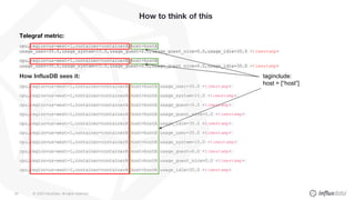 © 2020 InfluxData. All rights reserved.60
How to think of this
Telegraf metric:
cpu,region=us-west-1,container=containerA,host=hostA
usage_user=35.0,usage_system=15.0,usage_guest=0.0,usage_guest_nice=0.0,usage_idle=35.0 <timestamp>
cpu,region=us-west-1,container=containerB,host=hostB
usage_user=35.0,usage_system=15.0,usage_guest=0.0,usage_guest_nice=0.0,usage_idle=35.0 <timestamp>
How InfluxDB sees it:
cpu,region=us-west-1,container=containerA,host=hostA usage_user=35.0 <timestamp>
cpu,region=us-west-1,container=containerA,host=hostA usage_system=15.0 <timestamp>
cpu,region=us-west-1,container=containerA,host=hostA usage_guest=0.0 <timestamp>
cpu,region=us-west-1,container=containerA,host=hostA usage_guest_nice=0.0 <timestamp>
cpu,region=us-west-1,container=containerA,host=hostA usage_idle=35.0 <timestamp>
cpu,region=us-west-1,container=containerB,host=hostB usage_user=35.0 <timestamp>
cpu,region=us-west-1,container=containerB,host=hostB usage_system=15.0 <timestamp>
cpu,region=us-west-1,container=containerB,host=hostB usage_guest=0.0 <timestamp>
cpu,region=us-west-1,container=containerB,host=hostB usage_guest_nice=0.0 <timestamp>
cpu,region=us-west-1,container=containerB,host=hostB usage_idle=35.0 <timestamp>
taginclude:
host = [“host”]
 