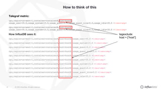 © 2020 InfluxData. All rights reserved.61
How to think of this
Telegraf metric:
cpu,region=us-west-1,container=containerA,host=hostA
usage_user=35.0,usage_system=15.0,usage_guest=0.0,usage_guest_nice=0.0,usage_idle=35.0 <timestamp>
cpu,region=us-west-1,container=containerB,host=hostB
usage_user=35.0,usage_system=15.0,usage_guest=0.0,usage_guest_nice=0.0,usage_idle=35.0 <timestamp>
How InfluxDB sees it:
cpu,region=us-west-1,container=containerA,host=hostA usage_user=35.0 <timestamp>
cpu,region=us-west-1,container=containerA,host=hostA usage_system=15.0 <timestamp>
cpu,region=us-west-1,container=containerA,host=hostA usage_guest=0.0 <timestamp>
cpu,region=us-west-1,container=containerA,host=hostA usage_guest_nice=0.0 <timestamp>
cpu,region=us-west-1,container=containerA,host=hostA usage_idle=35.0 <timestamp>
cpu,region=us-west-1,container=containerB,host=hostB usage_user=35.0 <timestamp>
cpu,region=us-west-1,container=containerB,host=hostB usage_system=15.0 <timestamp>
cpu,region=us-west-1,container=containerB,host=hostB usage_guest=0.0 <timestamp>
cpu,region=us-west-1,container=containerB,host=hostB usage_guest_nice=0.0 <timestamp>
cpu,region=us-west-1,container=containerB,host=hostB usage_idle=35.0 <timestamp>
tagexclude:
host = [“host”]
 
