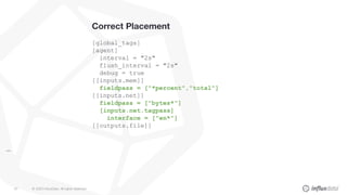 © 2020 InfluxData. All rights reserved.67
Correct Placement
[global_tags]
[agent]
interval = "2s"
flush_interval = "2s"
debug = true
[[inputs.mem]]
fieldpass = ["*percent","total"]
[[inputs.net]]
fieldpass = ["bytes*"]
[inputs.net.tagpass]
interface = ["en*"]
[[outputs.file]]
...
 