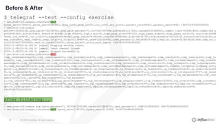 © 2020 InfluxData. All rights reserved.68
Before & After
$ telegraf --test --config exercise
> net,host=influxdays,interface=ens5
bytes_recv=1739020i,bytes_sent=2088482i,drop_in=0i,drop_out=0i,err_in=0i,err_out=0i,packets_recv=8042i,packets_sent=5843i 1604702475000000000
> mem,host=influxdays
active=154382336i,available=730259456i,available_percent=72.02572607067398,buffered=2117632i,cached=250368000i,commit_limit=506941440i,committed_a
s=403091456i,dirty=20480i,free=633192448i,high_free=0i,high_total=0i,huge_page_size=2097152i,huge_pages_free=0i,huge_pages_total=0i,inactive=14068
9408i,low_free=0i,low_total=0i,mapped=40558592i,page_tables=4190208i,shared=13058048i,slab=46452736i,sreclaimable=23232512i,sunreclaim=23220224i,s
wap_cached=0i,swap_free=0i,swap_total=0i,total=1013886976i,used=128208896i,used_percent=12.645284833010814,vmalloc_chunk=35184362651648i,vmalloc_t
otal=35184372087808i,vmalloc_used=6332416i,write_back=0i,write_back_tmp=0i 1604702475000000000
2020-11-06T22:41:14Z D! [agent] Stopping service inputs
2020-11-06T22:41:14Z D! [agent] Input channel closed
2020-11-06T22:41:14Z D! [agent] Stopped Successfully
> net,host=influxdays,interface=all
icmp_inaddrmaskreps=0i,icmp_inaddrmasks=0i,icmp_incsumerrors=0i,icmp_indestunreachs=2i,icmp_inechoreps=0i,icmp_inechos=0i,icmp_inerrors=0i,icmp_in
msgs=2i,icmp_inparmprobs=0i,icmp_inredirects=0i,icmp_insrcquenchs=0i,icmp_intimeexcds=0i,icmp_intimestampreps=0i,icmp_intimestamps=0i,icmp_outaddr
maskreps=0i,icmp_outaddrmasks=0i,icmp_outdestunreachs=2i,icmp_outechoreps=0i,icmp_outechos=0i,icmp_outerrors=0i,icmp_outmsgs=2i,icmp_outparmprobs=
0i,icmp_outredirects=0i,icmp_outsrcquenchs=0i,icmp_outtimeexcds=0i,icmp_outtimestampreps=0i,icmp_outtimestamps=0i,icmpmsg_intype3=2i,icmpmsg_outty
pe3=2i,ip_defaultttl=64i,ip_forwarding=2i,ip_forwdatagrams=0i,ip_fragcreates=0i,ip_fragfails=0i,ip_fragoks=0i,ip_inaddrerrors=0i,ip_indelivers=826
8i,ip_indiscards=0i,ip_inhdrerrors=0i,ip_inreceives=8273i,ip_inunknownprotos=0i,ip_outdiscards=0i,ip_outnoroutes=16i,ip_outrequests=5747i,ip_reasm
fails=0i,ip_reasmoks=0i,ip_reasmreqds=0i,ip_reasmtimeout=0i,tcp_activeopens=142i,tcp_attemptfails=72i,tcp_currestab=1i,tcp_estabresets=4i,tcp_incs
umerrors=5i,tcp_inerrs=5i,tcp_insegs=8010i,tcp_maxconn=-
1i,tcp_outrsts=68i,tcp_outsegs=5792i,tcp_passiveopens=74i,tcp_retranssegs=47i,tcp_rtoalgorithm=1i,tcp_rtomax=120000i,tcp_rtomin=200i,udp_incsumerr
ors=0i,udp_indatagrams=322i,udp_inerrors=0i,udp_noports=2i,udp_outdatagrams=325i,udp_rcvbuferrors=0i,udp_sndbuferrors=0i,udplite_incsumerrors=0i,u
dplite_indatagrams=0i,udplite_inerrors=0i,udplite_noports=0i,udplite_outdatagrams=0i,udplite_rcvbuferrors=0i,udplite_sndbuferrors=0i
1604702475000000000
….
After filtering...
….
> mem,host=influxdays available_percent=71.50255927540388,total=1013886976i,used_percent=13.168451628280902 1604702498000000000
> net,host=influxdays,interface=ens5 bytes_recv=1745105i,bytes_sent=2111895i 1604702498000000000
 