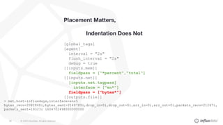 © 2020 InfluxData. All rights reserved.69
Placement Matters,
Indentation Does Not
[global_tags]
[agent]
interval = "2s"
flush_interval = "2s"
debug = true
[[inputs.mem]]
fieldpass = ["*percent","total"]
[[inputs.net]]
[inputs.net.tagpass]
interface = ["en*"]
fieldpass = ["bytes*"]
[[outputs.file]]
> net,host=influxdays,interface=ens5
bytes_recv=2082848i,bytes_sent=3148789i,drop_in=0i,drop_out=0i,err_in=0i,err_out=0i,packets_recv=21247i,
packets_sent=19323i 1604702498000000000
 