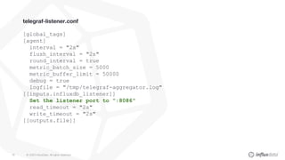© 2020 InfluxData. All rights reserved.76
telegraf-listener.conf
[global_tags]
[agent]
interval = "2s"
flush_interval = "2s"
round_interval = true
metric_batch_size = 5000
metric_buffer_limit = 50000
debug = true
logfile = "/tmp/telegraf-aggregator.log"
[[inputs.influxdb_listener]]
Set the listener port to ":8086"
read_timeout = "2s"
write_timeout = "2s"
[[outputs.file]]
 