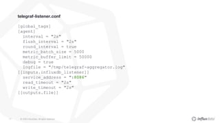 © 2020 InfluxData. All rights reserved.77
telegraf-listener.conf
[global_tags]
[agent]
interval = "2s"
flush_interval = "2s"
round_interval = true
metric_batch_size = 5000
metric_buffer_limit = 50000
debug = true
logfile = "/tmp/telegraf-aggregator.log"
[[inputs.influxdb_listener]]
service_address = ":8086"
read_timeout = "2s"
write_timeout = "2s"
[[outputs.file]]
 