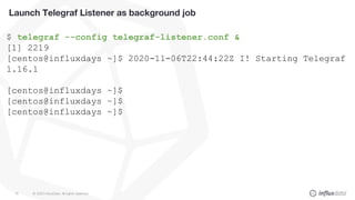 © 2020 InfluxData. All rights reserved.78
Launch Telegraf Listener as background job
$ telegraf --config telegraf-listener.conf &
[1] 2219
[centos@influxdays ~]$ 2020-11-06T22:44:22Z I! Starting Telegraf
1.16.1
[centos@influxdays ~]$
[centos@influxdays ~]$
[centos@influxdays ~]$
 