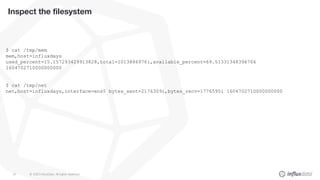 © 2020 InfluxData. All rights reserved.81
Inspect the filesystem
$ cat /tmp/mem
mem,host=influxdays
used_percent=15.157293429913828,total=1013886976i,available_percent=69.51331348396766
1604702710000000000
$ cat /tmp/net
net,host=influxdays,interface=ens5 bytes_sent=2176309i,bytes_recv=1776595i 1604702710000000000
 