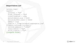© 2020 InfluxData. All rights reserved.82
telegraf-listener.conf
[global_tags]
[agent]
interval = "2s"
flush_interval = "2s"
round_interval = true
metric_batch_size = 5000
metric_buffer_limit = 50000
debug = true
logfile = "/tmp/telegraf-aggregator.log"
[[inputs.influxdb_listener]]
service_address = ":8086"
read_timeout = "2s"
write_timeout = "2s"
[[outputs.file]]
 
