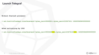 © 2020 InfluxData. All rights reserved.85
Launch Telegraf
Without Starlark processor
> net,host=influxdays,interface=ens5 bytes_recv=9566941i,bytes_sent=23302741i 1604939494000000000
After multiplying by 1000
> net,host=influxdays,interface=ens5 bytes_recv=9555668000i,bytes_sent=23274132000i 1604939466000000000
 