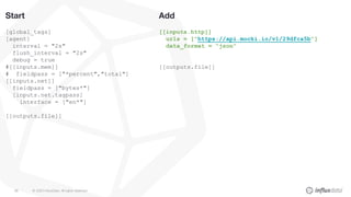 © 2020 InfluxData. All rights reserved.88
Add
[[inputs.http]]
urls = ["https://api.mocki.io/v1/29dfca5b"]
data_format = “json”
[[outputs.file]]
Start
[global_tags]
[agent]
interval = "2s"
flush_interval = "2s"
debug = true
#[[inputs.mem]]
# fieldpass = ["*percent","total"]
[[inputs.net]]
fieldpass = ["bytes*"]
[inputs.net.tagpass]
interface = ["en*"]
[[outputs.file]]
 