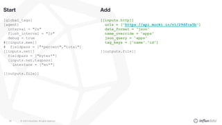 © 2020 InfluxData. All rights reserved.89
Add
[[inputs.http]]
urls = ["https://api.mocki.io/v1/29dfca5b"]
data_format = “json”
name_override = “apps”
json_query = “apps”
tag_keys = [“name”,”id”]
[[outputs.file]]
Start
[global_tags]
[agent]
interval = "2s"
flush_interval = "2s"
debug = true
#[[inputs.mem]]
# fieldpass = ["*percent","total"]
[[inputs.net]]
fieldpass = ["bytes*"]
[inputs.net.tagpass]
interface = ["en*"]
[[outputs.file]]
 