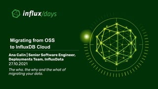 Ana Calin | Senior Software Engineer,
Deployments Team, InﬂuxData
27.10.2021
The who, the why and the what of
migrating your data.
Migrating from OSS
to InfluxDB Cloud
 
