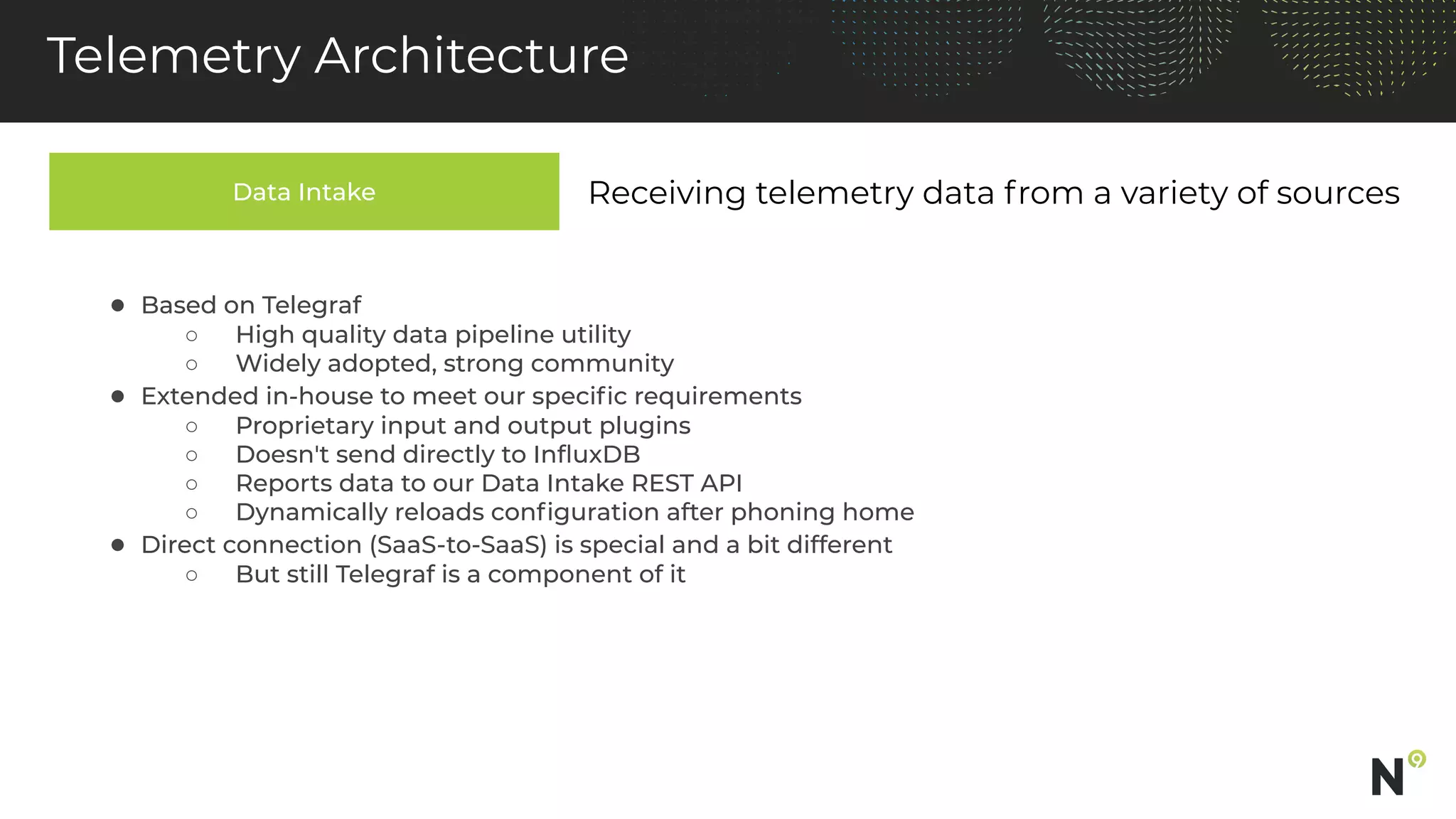 Data Intake
Telemetry Architecture
Receiving telemetry data from a variety of sources
● Based on Telegraf
○ High quality data pipeline utility
○ Widely adopted, strong community
● Extended in-house to meet our speciﬁc requirements
○ Proprietary input and output plugins
○ Doesn't send directly to InﬂuxDB
○ Reports data to our Data Intake REST API
○ Dynamically reloads conﬁguration after phoning home
● Direct connection (SaaS-to-SaaS) is special and a bit different
○ But still Telegraf is a component of it
 