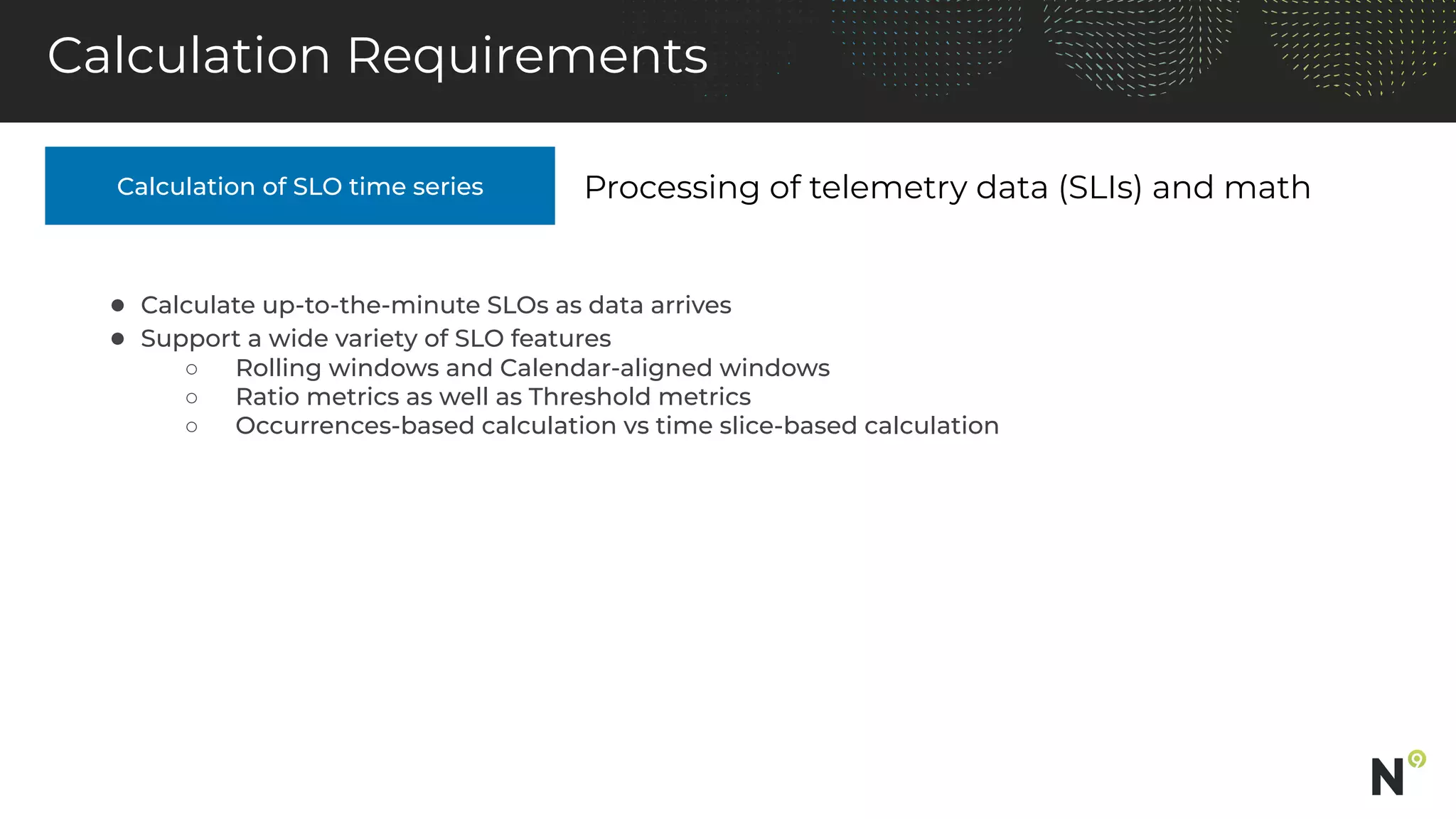 Calculation of SLO time series
Calculation Requirements
Processing of telemetry data (SLIs) and math
● Calculate up-to-the-minute SLOs as data arrives
● Support a wide variety of SLO features
○ Rolling windows and Calendar-aligned windows
○ Ratio metrics as well as Threshold metrics
○ Occurrences-based calculation vs time slice-based calculation
 