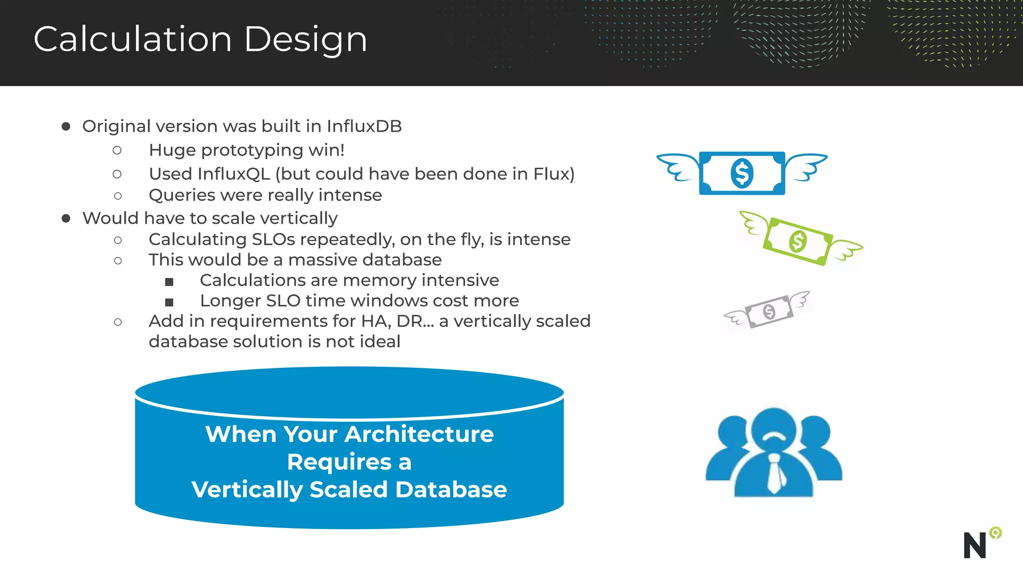 Calculation Design
● Original version was built in InﬂuxDB
○ Huge prototyping win!
○ Used InﬂuxQL (but could have been done in Flux)
○ Queries were really intense
● Would have to scale vertically
○ Calculating SLOs repeatedly, on the ﬂy, is intense
○ This would be a massive database
■ Calculations are memory intensive
■ Longer SLO time windows cost more
○ Add in requirements for HA, DR… a vertically scaled
database solution is not ideal
When Your Architecture
Requires a
Vertically Scaled Database
 