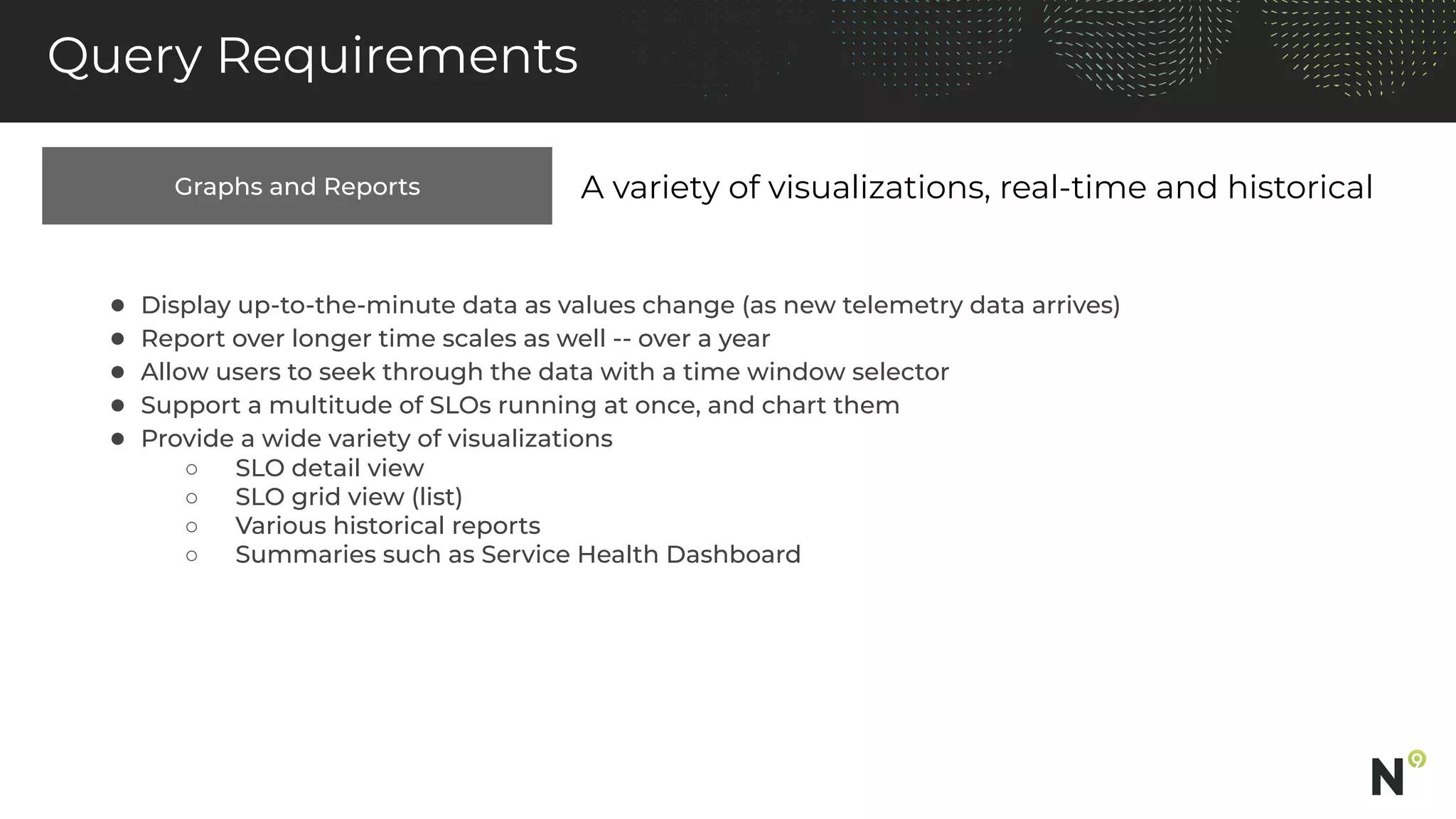 Graphs and Reports
Query Requirements
A variety of visualizations, real-time and historical
● Display up-to-the-minute data as values change (as new telemetry data arrives)
● Report over longer time scales as well -- over a year
● Allow users to seek through the data with a time window selector
● Support a multitude of SLOs running at once, and chart them
● Provide a wide variety of visualizations
○ SLO detail view
○ SLO grid view (list)
○ Various historical reports
○ Summaries such as Service Health Dashboard
 
