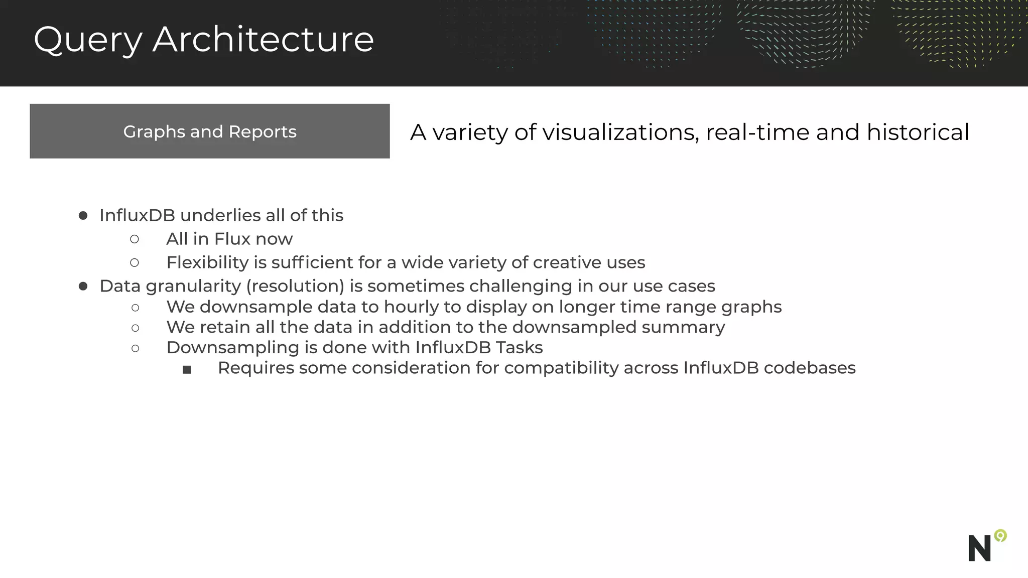 Graphs and Reports
Query Architecture
A variety of visualizations, real-time and historical
● InﬂuxDB underlies all of this
○ All in Flux now
○ Flexibility is sufﬁcient for a wide variety of creative uses
● Data granularity (resolution) is sometimes challenging in our use cases
○ We downsample data to hourly to display on longer time range graphs
○ We retain all the data in addition to the downsampled summary
○ Downsampling is done with InﬂuxDB Tasks
■ Requires some consideration for compatibility across InﬂuxDB codebases
 