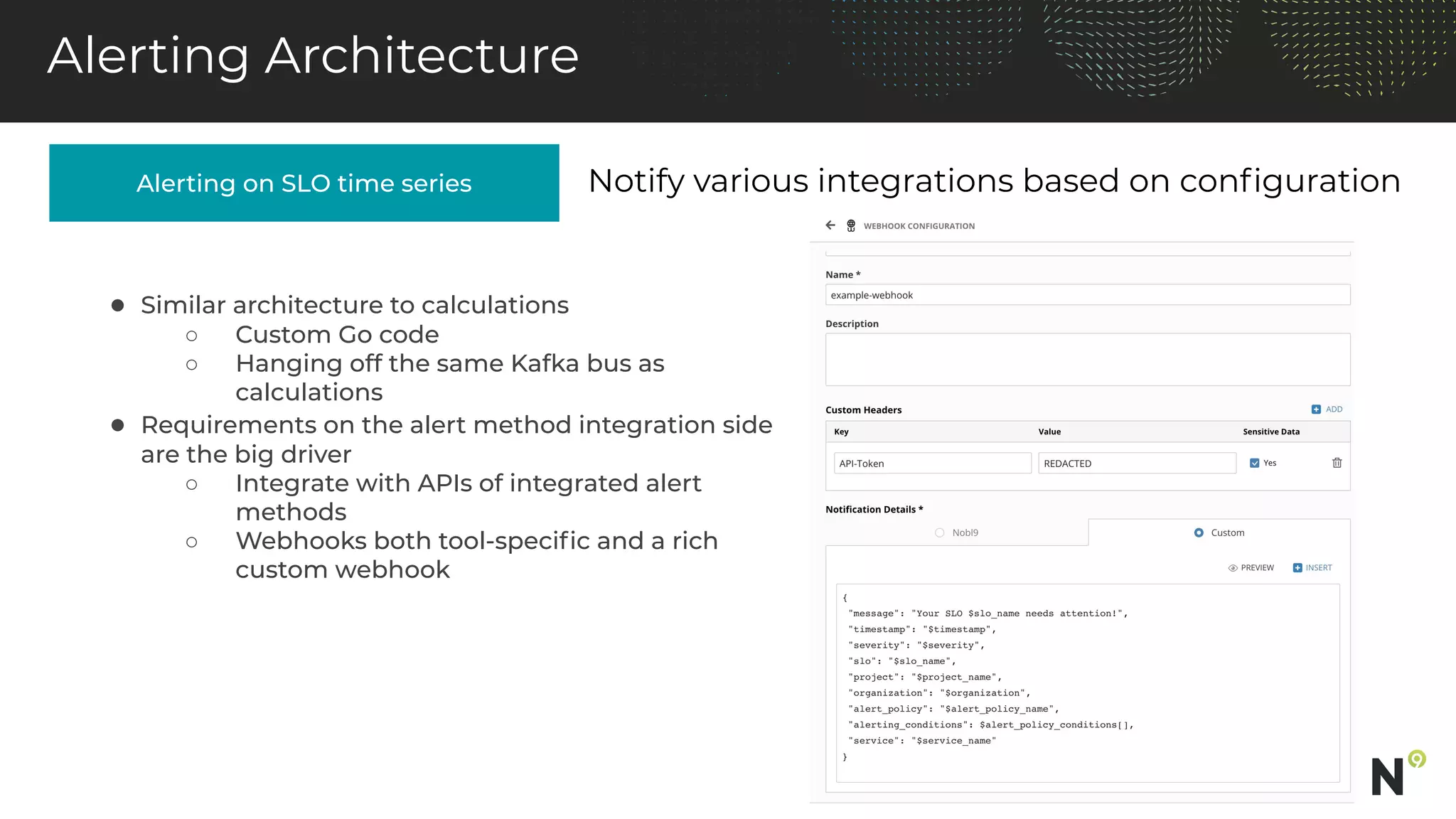 Alerting on SLO time series
Alerting Architecture
Notify various integrations based on conﬁguration
● Similar architecture to calculations
○ Custom Go code
○ Hanging off the same Kafka bus as
calculations
● Requirements on the alert method integration side
are the big driver
○ Integrate with APIs of integrated alert
methods
○ Webhooks both tool-speciﬁc and a rich
custom webhook
 