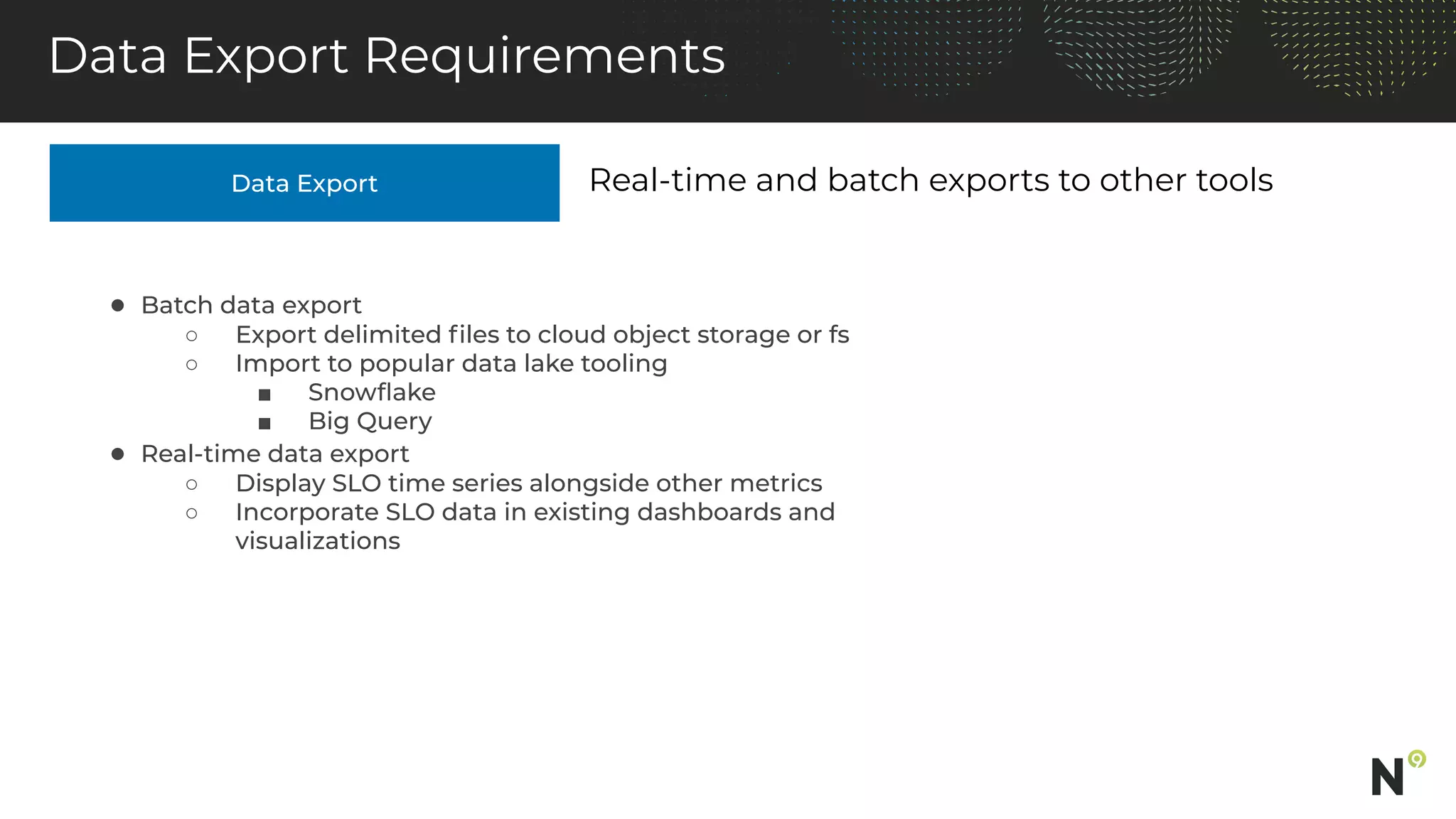Data Export
Data Export Requirements
Real-time and batch exports to other tools
● Batch data export
○ Export delimited ﬁles to cloud object storage or fs
○ Import to popular data lake tooling
■ Snowﬂake
■ Big Query
● Real-time data export
○ Display SLO time series alongside other metrics
○ Incorporate SLO data in existing dashboards and
visualizations
 