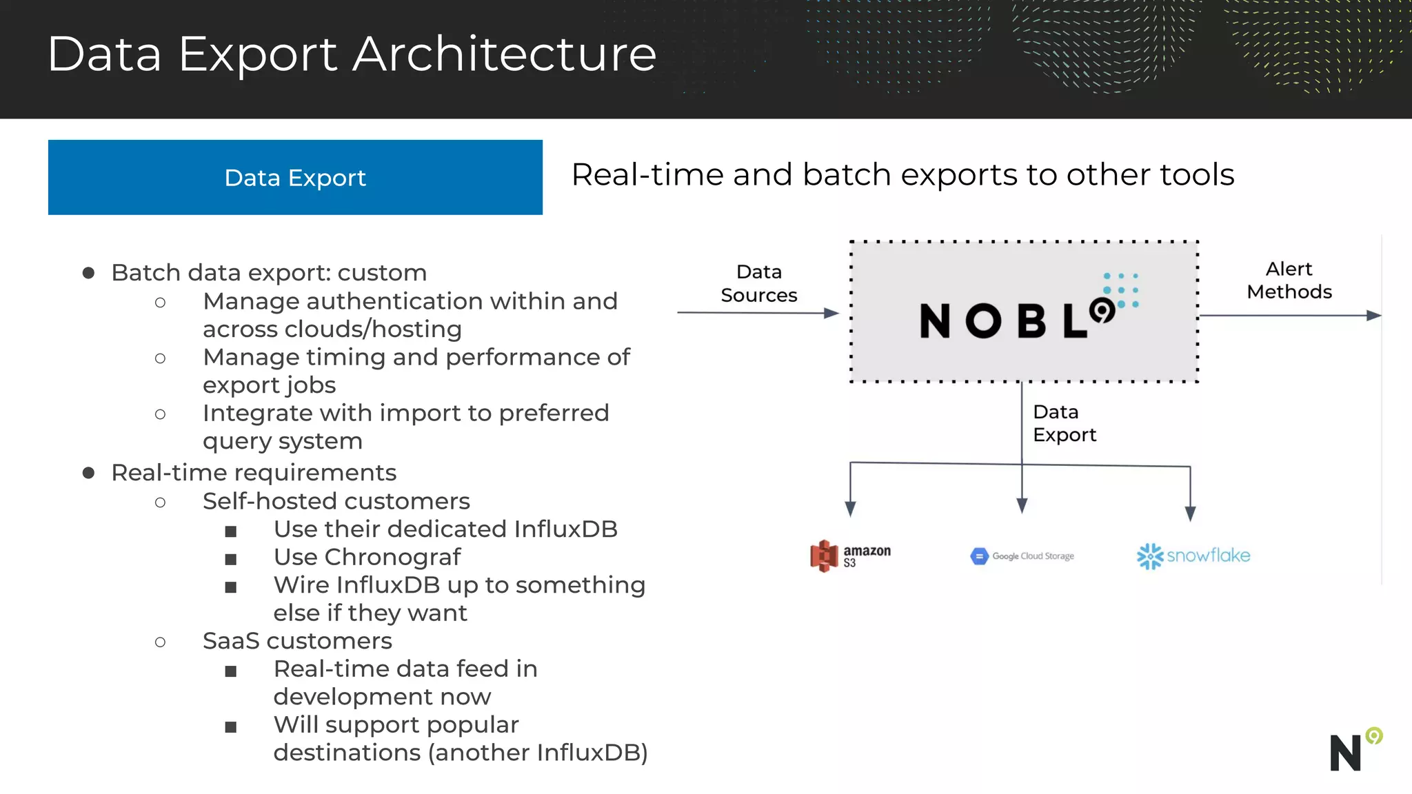 Data Export
Data Export Architecture
Real-time and batch exports to other tools
● Batch data export: custom
○ Manage authentication within and
across clouds/hosting
○ Manage timing and performance of
export jobs
○ Integrate with import to preferred
query system
● Real-time requirements
○ Self-hosted customers
■ Use their dedicated InﬂuxDB
■ Use Chronograf
■ Wire InﬂuxDB up to something
else if they want
○ SaaS customers
■ Real-time data feed in
development now
■ Will support popular
destinations (another InﬂuxDB)
 