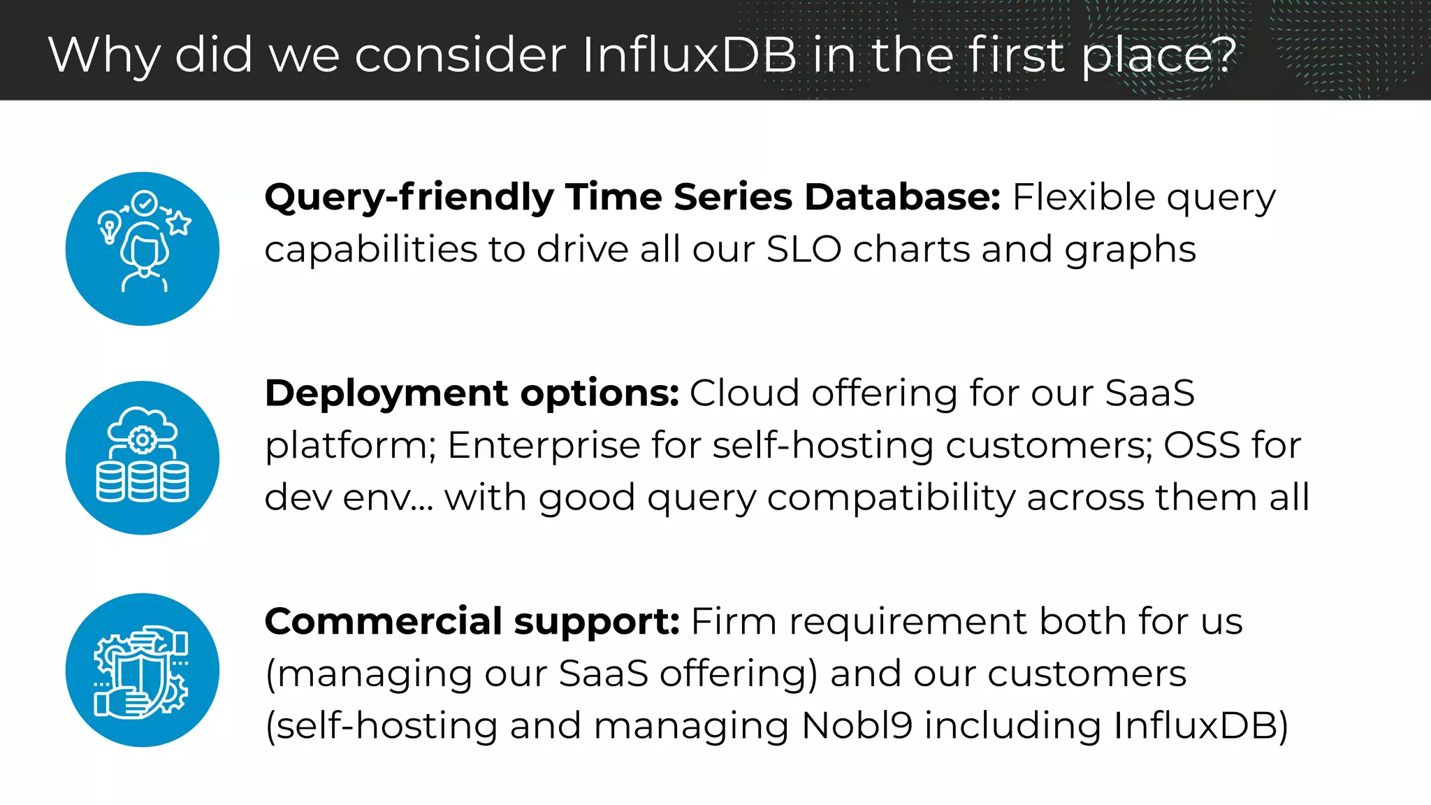 Why did we consider InﬂuxDB in the ﬁrst place?
Query-friendly Time Series Database: Flexible query
capabilities to drive all our SLO charts and graphs
Deployment options: Cloud offering for our SaaS
platform; Enterprise for self-hosting customers; OSS for
dev env… with good query compatibility across them all
Commercial support: Firm requirement both for us
(managing our SaaS offering) and our customers
(self-hosting and managing Nobl9 including InﬂuxDB)
 