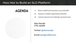 1. What is Nobl9 and why does it use InﬂuxDB?
2. Features of Nobl9 supported by InﬂuxDB
3. Lessons learned and challenges going forward
How Not to Build an SLO Platform
AGENDA
Alex Nauda
CTO, Nobl9
Twitter @alexnauda
Email alex@nobl9.com
 