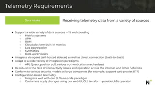 Data Intake
Telemetry Requirements
Receiving telemetry data from a variety of sources
● Support a wide variety of data sources -- 15 and counting
○ Metrics systems
○ APM
○ RUM
○ Cloud platform built-in metrics
○ Log aggregation
○ Synthetics
○ Data warehouses
● Integrate via agent (self-hosted sidecar) as well as direct connection (SaaS-to-SaaS)
● Adapt to a wide variety of integration paradigms
○ API, Query, push or pull, various authentication mechanisms
● Be robust in the face of connectivity issues and operation across the internet and other networks
● Conform to various security models at large companies (for example, support web proxies BTF)
● Conﬁguration-based telemetry
○ Integrate well with our SLOs-as-code paradigm
○ Customers apply changes using our web UI, CLI, terraform provider, k8s operator
 
