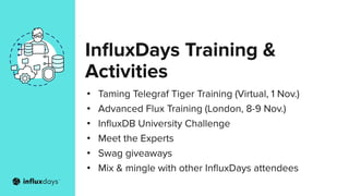 InﬂuxDays Training &
Activities
• Taming Telegraf Tiger Training (Virtual, 1 Nov.)
• Advanced Flux Training (London, 8-9 Nov.)
• InﬂuxDB University Challenge
• Meet the Experts
• Swag giveaways
• Mix & mingle with other InﬂuxDays attendees
 