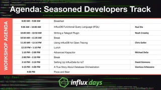 Agenda: Seasoned Developers Track
WORKSHOPAGENDA
8:00 AM – 9:00 AM Breakfast
9:00 AM – 10:00 AM InfluxDB Functional Query Language (IFQL) Paul Dix
10:00 AM – 10:50 AM Writing a Telegraf Plugin Noah Crowley
10:50 AM – 11:20 AM Break
11:20 AM – 12:10 PM Using InfluxDB for Open Tracing Chris Goller
12:10 PM – 1:10 PM Lunch
1:10 PM – 2:00 PM Advanced Kapacitor Michael DeSa
2:00 PM – 2:10 PM Break
2:10 PM – 3:10 PM Setting Up InfluxData for IoT David Simmons
3:10 PM – 4:00 PM A True Story About Database Orchestration Gianluca Arbezzano
4:00 PM Pizza and Beer
 