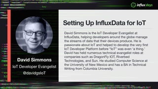 David Simmons
IoT Developer Evangelist
@davidgsIoT
Setting Up InfluxData for IoT
David Simmons is the IoT Developer Evangelist at
InfluxData, helping developers around the globe manage
the streams of data that their devices produce. He is
passionate about IoT and helped to develop the very first
IoT Developer Platform before “IoT” was even ‘a thing.’
David has held numerous technical evangelist roles at
companies such as DragonFly IOT, Riverbed
Technologies, and Sun. He studied Computer Science at
the University of New Mexico and has a BA in Technical
Writing from Columbia University.
 