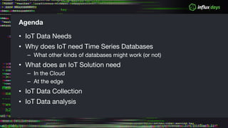 Agenda
• IoT Data Needs
• Why does IoT need Time Series Databases
– What other kinds of databases might work (or not)
• What does an IoT Solution need
– In the Cloud
– At the edge
• IoT Data Collection
• IoT Data analysis
 