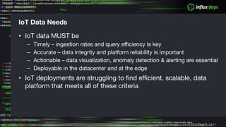IoT Data Needs
• IoT data MUST be
– Timely – ingestion rates and query efficiency is key
– Accurate – data integrity and platform reliability is important
– Actionable – data visualization, anomaly detection & alerting are essential
– Deployable in the datacenter and at the edge
• IoT deployments are struggling to find efficient, scalable, data
platform that meets all of these criteria
 