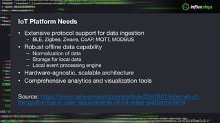 IoT Platform Needs
• Extensive protocol support for data ingestion
– BLE, Zigbee, Zwave, CoAP, MQTT, MODBUS
• Robust offline data capability
– Normalization of data
– Storage for local data
– Local event processing engine
• Hardware-agnostic, scalable architecture
• Comprehensive analytics and visualization tools
Source: https://www.networkworld.com/article/3247801/internet-of-
things/the-top-5-user-requirements-of-iot-edge-platforms.html
 