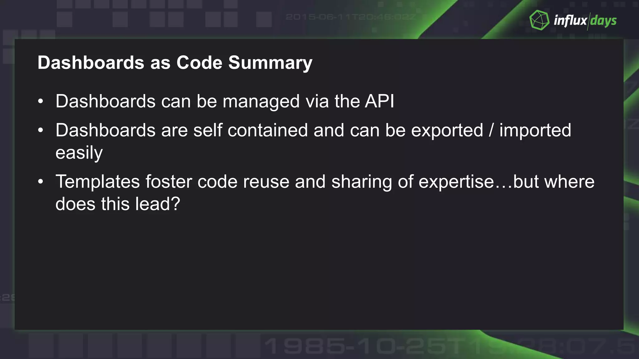 Dashboards as Code Summary
• Dashboards can be managed via the API
• Dashboards are self contained and can be exported / imported
easily
• Templates foster code reuse and sharing of expertise…but where
does this lead?
 
