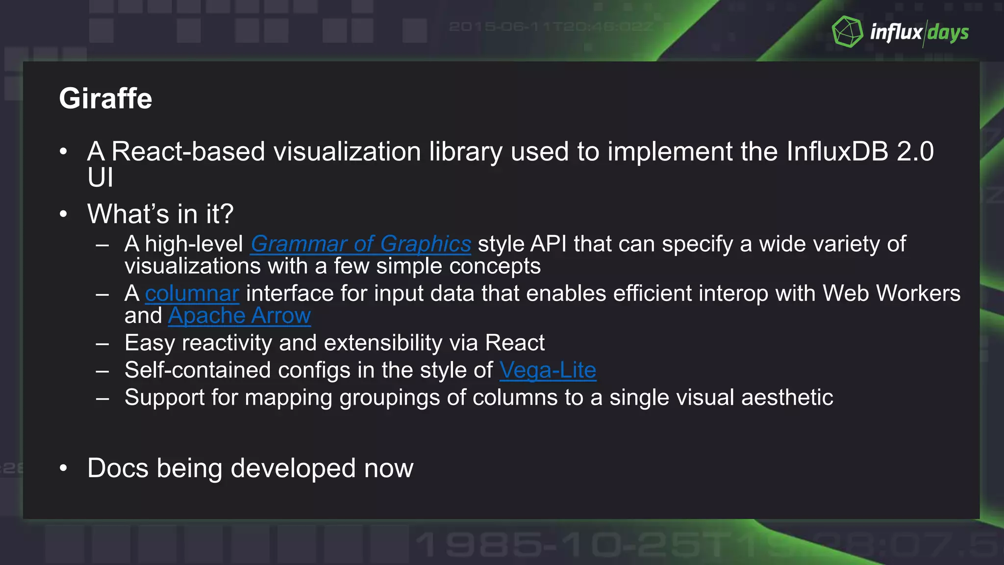 Giraffe
• A React-based visualization library used to implement the InfluxDB 2.0
UI
• What’s in it?
– A high-level Grammar of Graphics style API that can specify a wide variety of
visualizations with a few simple concepts
– A columnar interface for input data that enables efficient interop with Web Workers
and Apache Arrow
– Easy reactivity and extensibility via React
– Self-contained configs in the style of Vega-Lite
– Support for mapping groupings of columns to a single visual aesthetic
• Docs being developed now
 