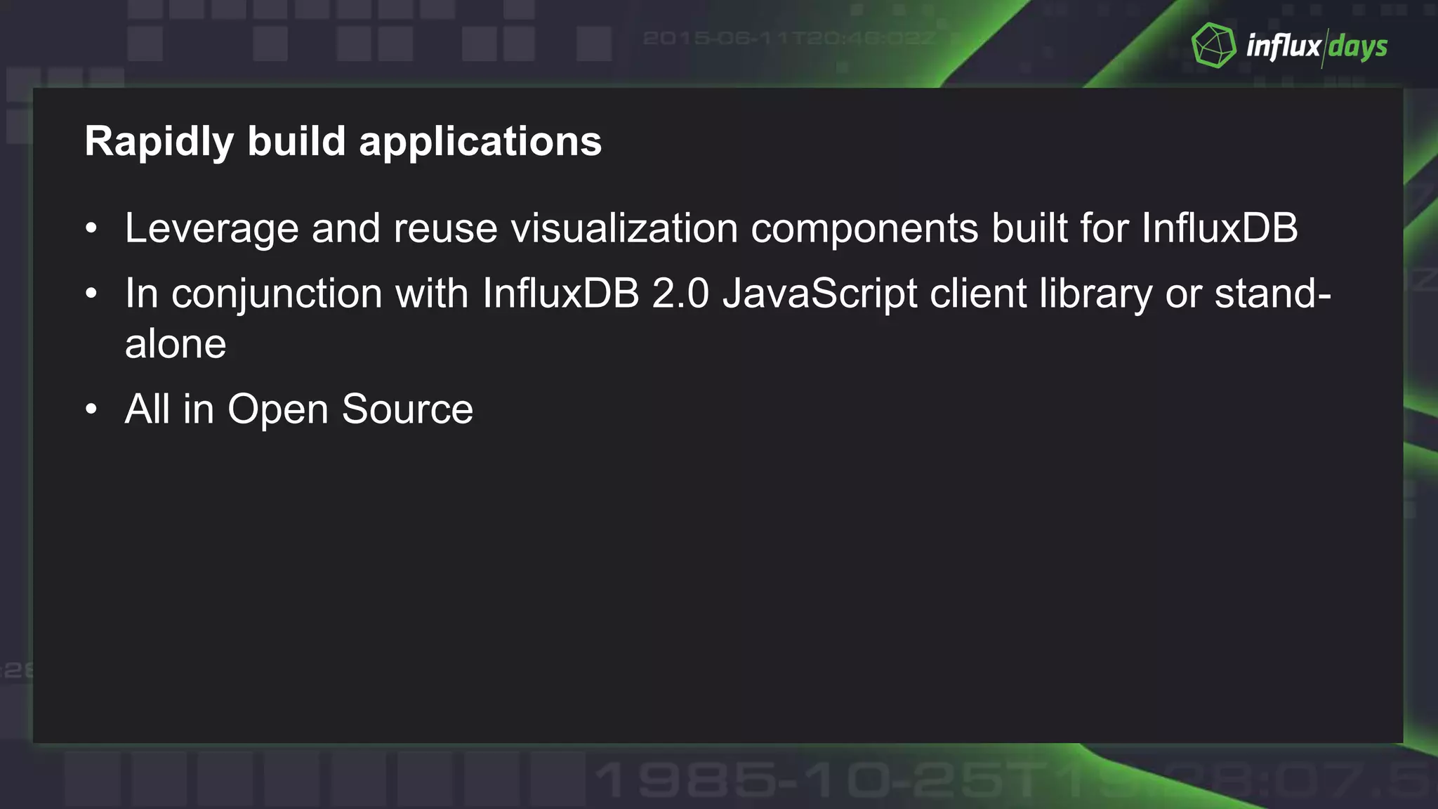 Rapidly build applications
• Leverage and reuse visualization components built for InfluxDB
• In conjunction with InfluxDB 2.0 JavaScript client library or stand-
alone
• All in Open Source
 