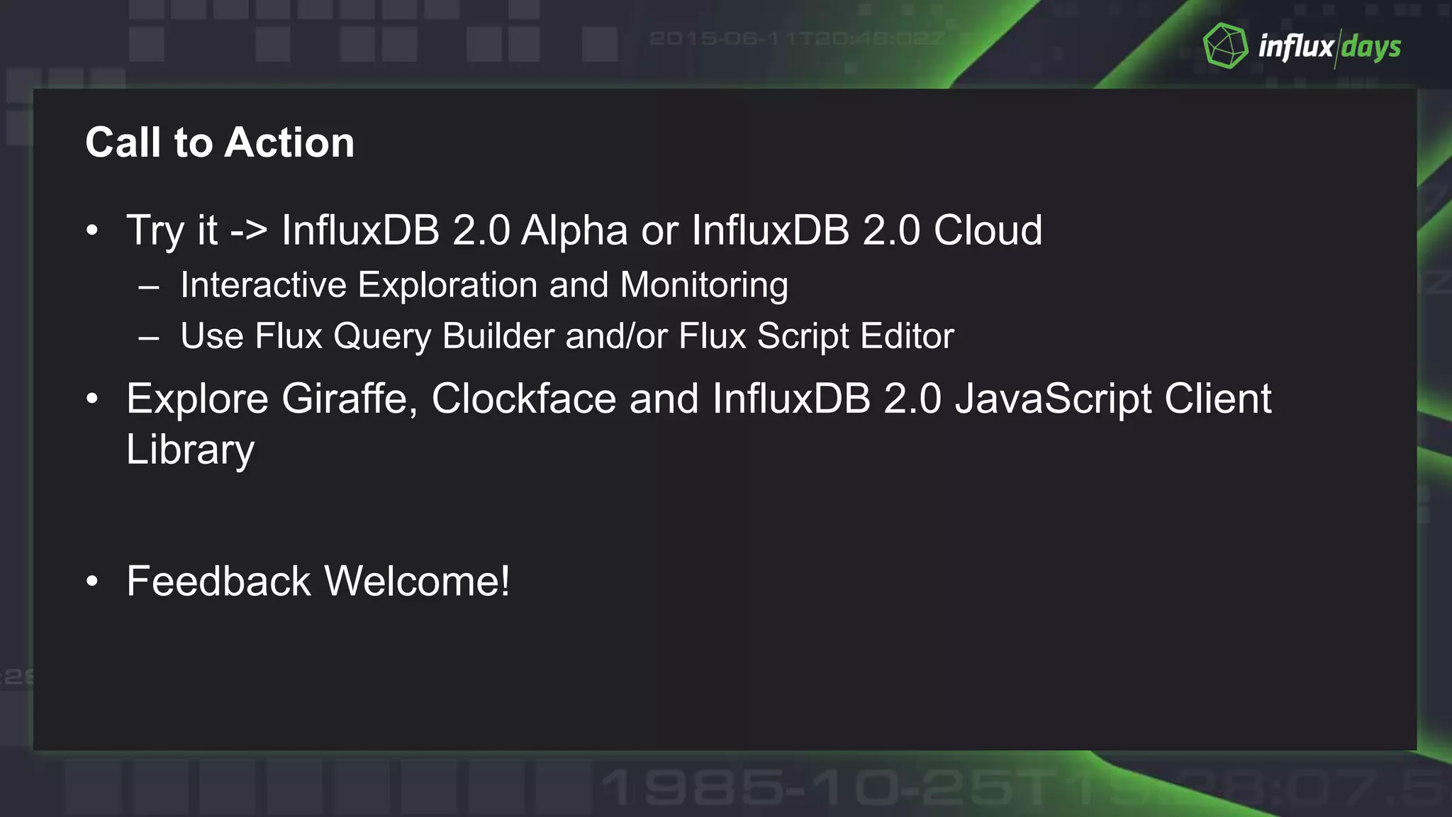 Call to Action
• Try it -> InfluxDB 2.0 Alpha or InfluxDB 2.0 Cloud
– Interactive Exploration and Monitoring
– Use Flux Query Builder and/or Flux Script Editor
• Explore Giraffe, Clockface and InfluxDB 2.0 JavaScript Client
Library
• Feedback Welcome!
 