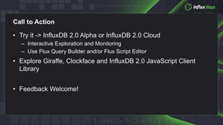 Call to Action
• Try it -> InfluxDB 2.0 Alpha or InfluxDB 2.0 Cloud
– Interactive Exploration and Monitoring
– Use Flux Query Builder and/or Flux Script Editor
• Explore Giraffe, Clockface and InfluxDB 2.0 JavaScript Client
Library
• Feedback Welcome!
 