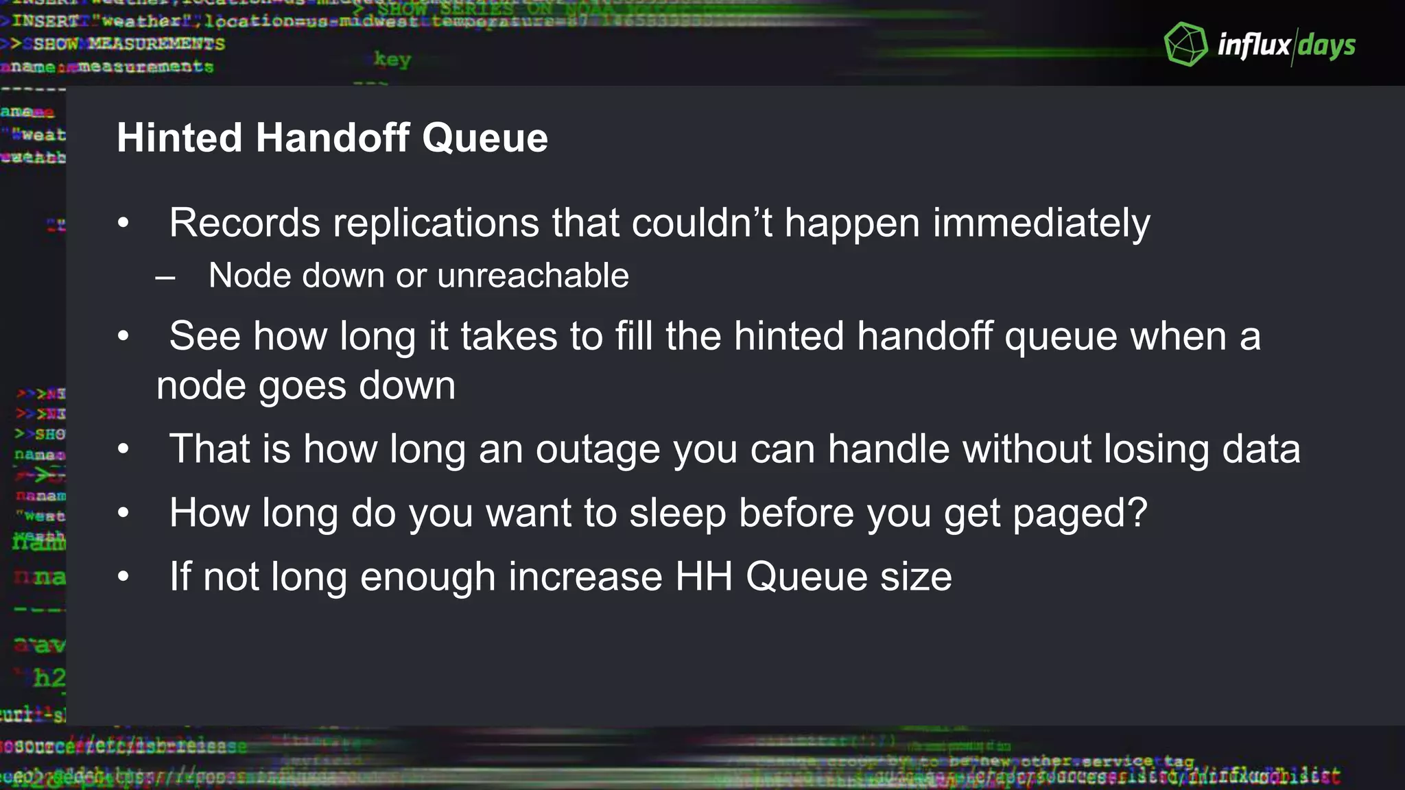 Hinted Handoff Queue
• Records replications that couldn’t happen immediately
– Node down or unreachable
• See how long it takes to fill the hinted handoff queue when a
node goes down
• That is how long an outage you can handle without losing data
• How long do you want to sleep before you get paged?
• If not long enough increase HH Queue size
 