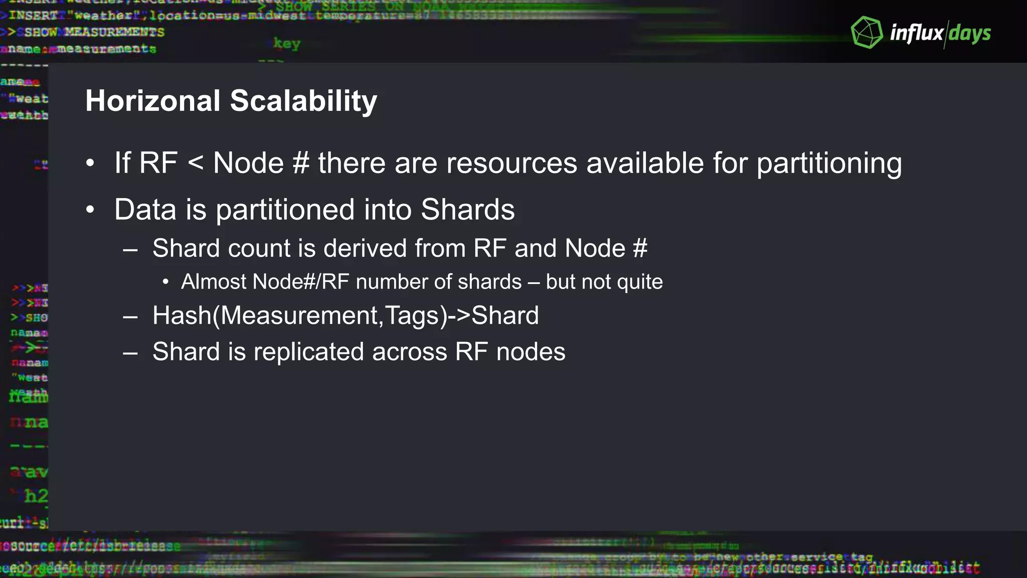 Horizonal Scalability
• If RF < Node # there are resources available for partitioning
• Data is partitioned into Shards
– Shard count is derived from RF and Node #
• Almost Node#/RF number of shards – but not quite
– Hash(Measurement,Tags)->Shard
– Shard is replicated across RF nodes
 