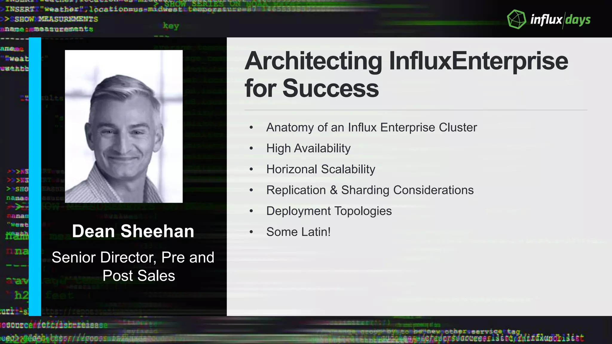 Dean Sheehan
Senior Director, Pre and
Post Sales
Architecting InfluxEnterprise
for Success
• Anatomy of an Influx Enterprise Cluster
• High Availability
• Horizonal Scalability
• Replication & Sharding Considerations
• Deployment Topologies
• Some Latin!
 