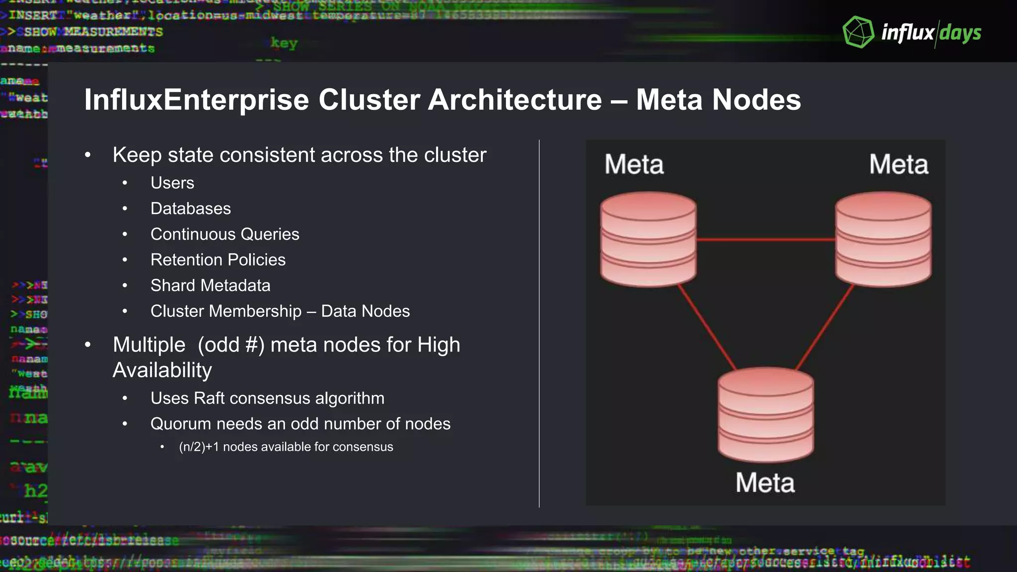 InfluxEnterprise Cluster Architecture – Meta Nodes
• Keep state consistent across the cluster
• Users
• Databases
• Continuous Queries
• Retention Policies
• Shard Metadata
• Cluster Membership – Data Nodes
• Multiple (odd #) meta nodes for High
Availability
• Uses Raft consensus algorithm
• Quorum needs an odd number of nodes
• (n/2)+1 nodes available for consensus
 