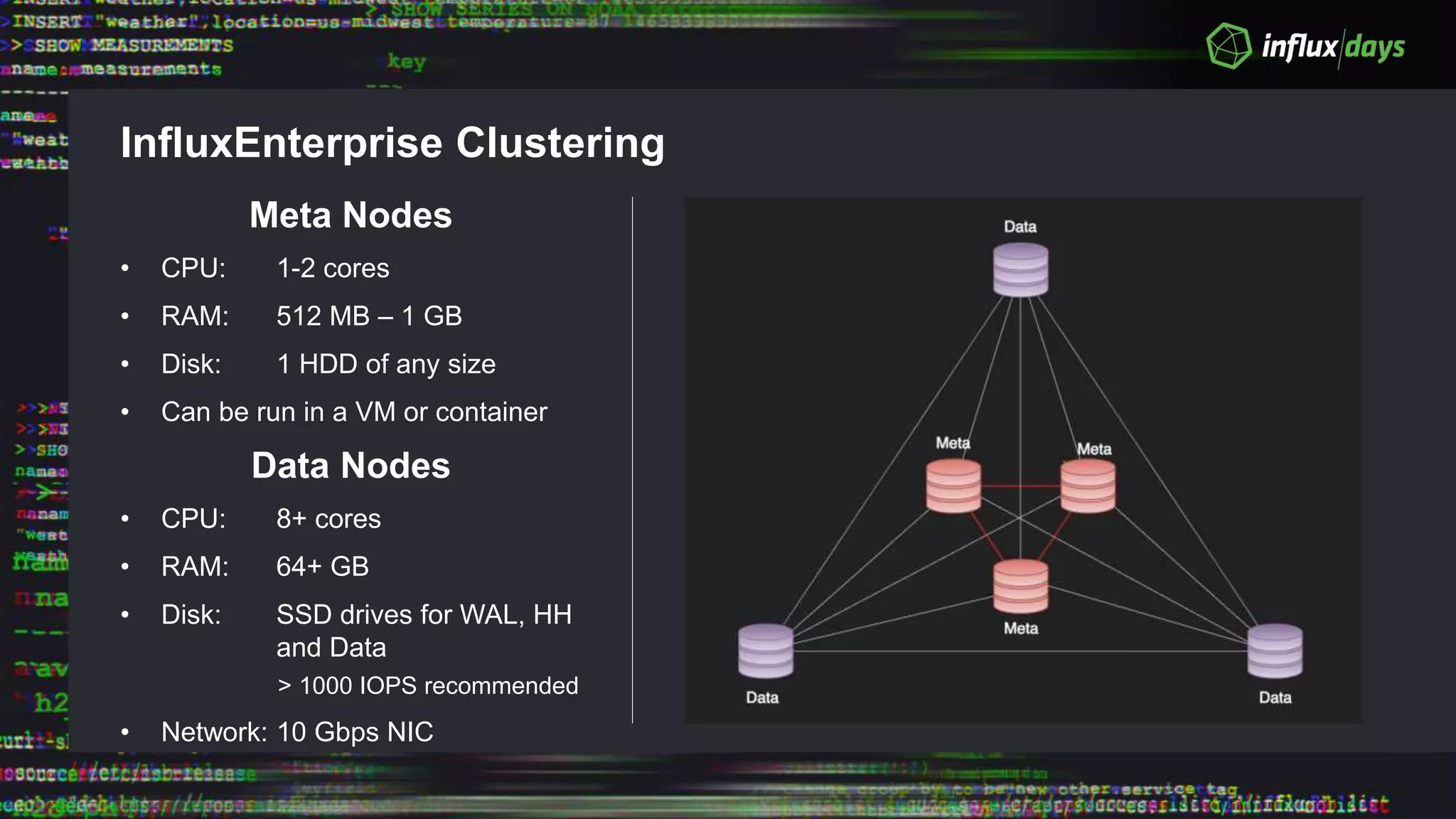 InfluxEnterprise Clustering
Meta Nodes
• CPU: 1-2 cores
• RAM: 512 MB – 1 GB
• Disk: 1 HDD of any size
• Can be run in a VM or container
Data Nodes
• CPU: 8+ cores
• RAM: 64+ GB
• Disk: SSD drives for WAL, HH
and Data
> 1000 IOPS recommended
• Network: 10 Gbps NIC
 