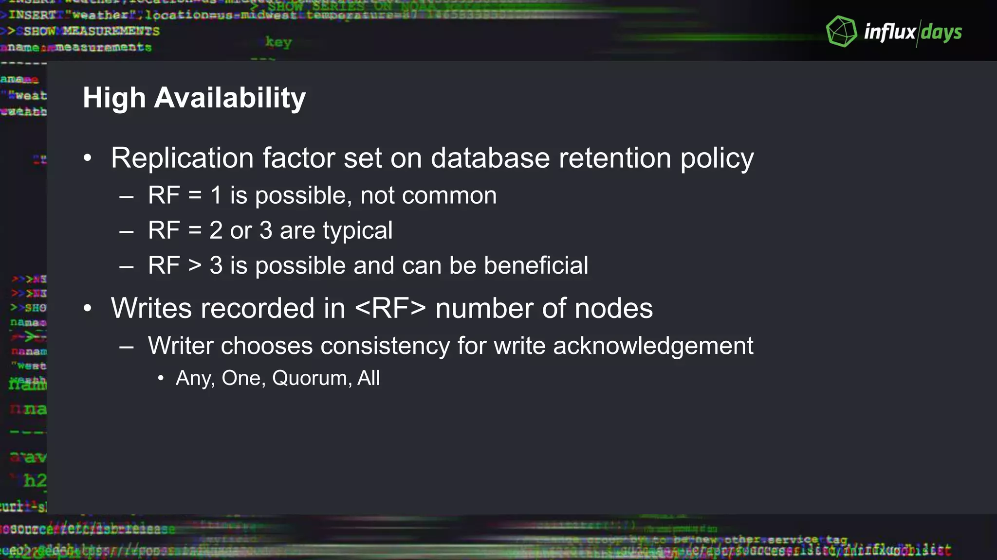 High Availability
• Replication factor set on database retention policy
– RF = 1 is possible, not common
– RF = 2 or 3 are typical
– RF > 3 is possible and can be beneficial
• Writes recorded in <RF> number of nodes
– Writer chooses consistency for write acknowledgement
• Any, One, Quorum, All
 