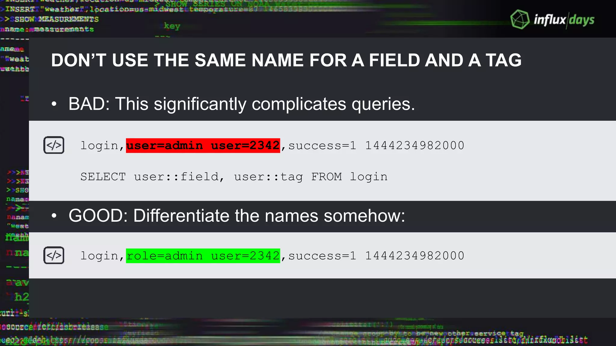DON’T USE THE SAME NAME FOR A FIELD AND A TAG
• BAD: This significantly complicates queries.
• GOOD: Differentiate the names somehow:
login,user=admin user=2342,success=1 1444234982000
SELECT user::field, user::tag FROM login
login,role=admin user=2342,success=1 1444234982000
 