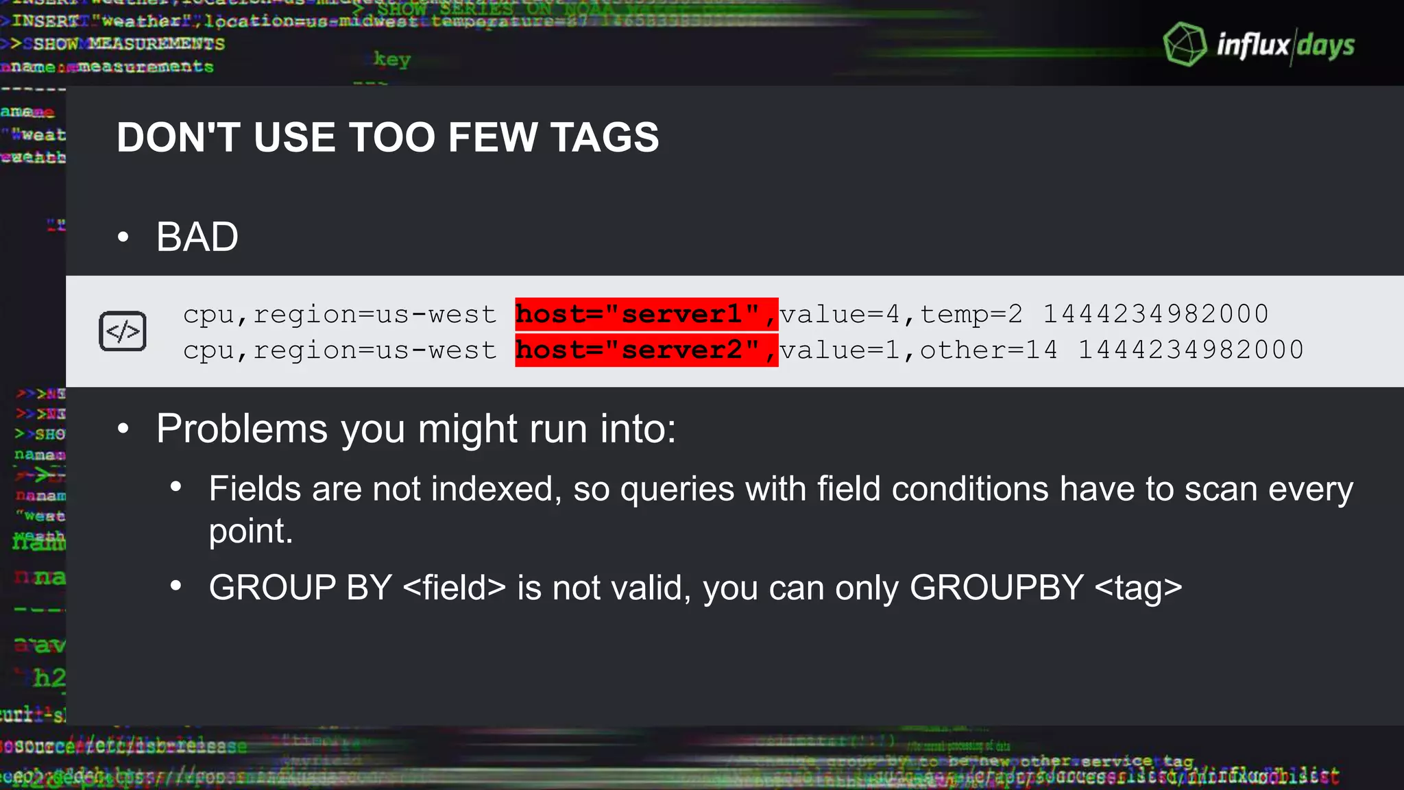 DON'T USE TOO FEW TAGS
• BAD
• Problems you might run into:
• Fields are not indexed, so queries with field conditions have to scan every
point.
• GROUP BY <field> is not valid, you can only GROUPBY <tag>
cpu,region=us-west host="server1",value=4,temp=2 1444234982000
cpu,region=us-west host="server2",value=1,other=14 1444234982000
 