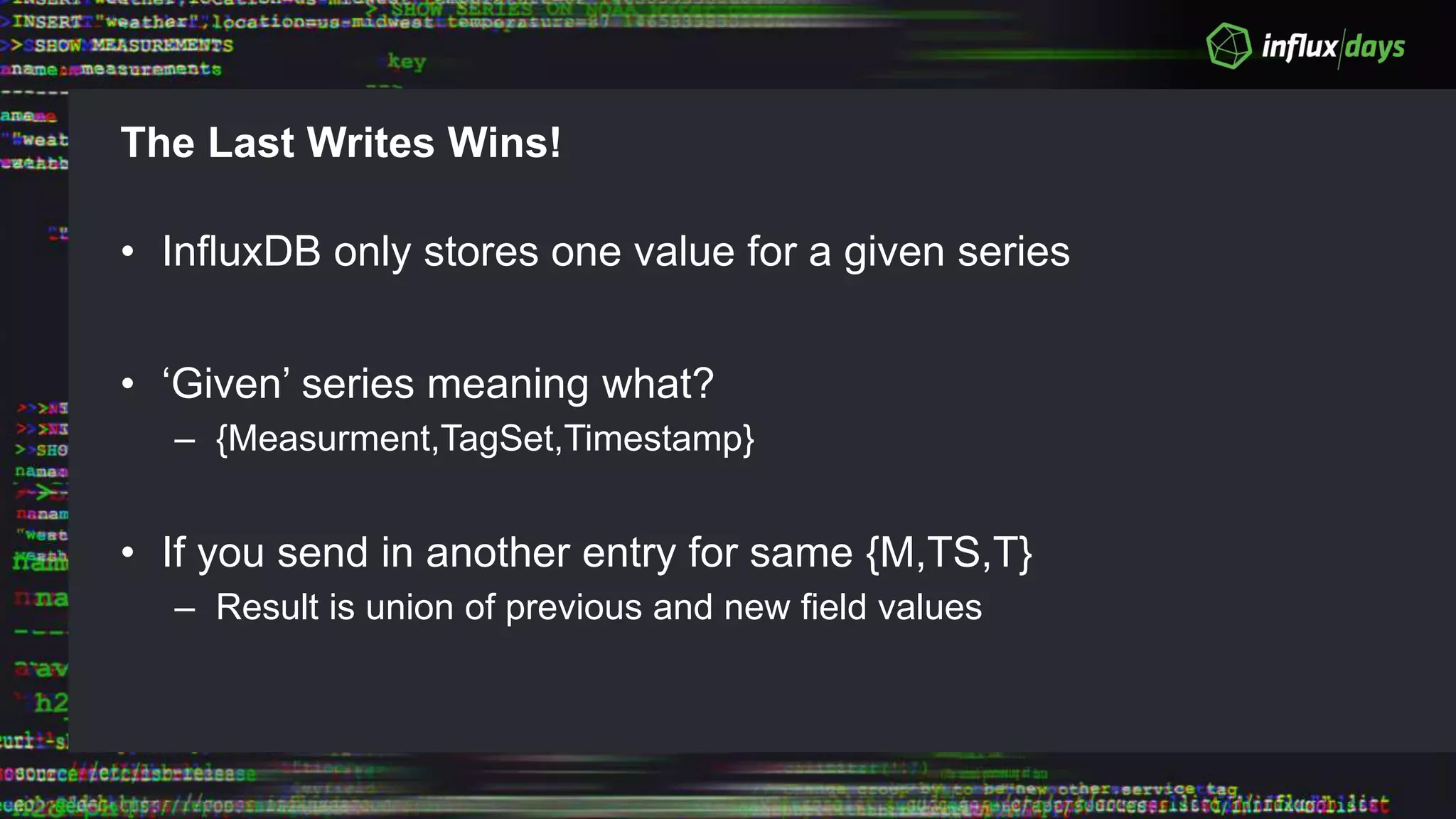 The Last Writes Wins!
• InfluxDB only stores one value for a given series
• ‘Given’ series meaning what?
– {Measurment,TagSet,Timestamp}
• If you send in another entry for same {M,TS,T}
– Result is union of previous and new field values
 