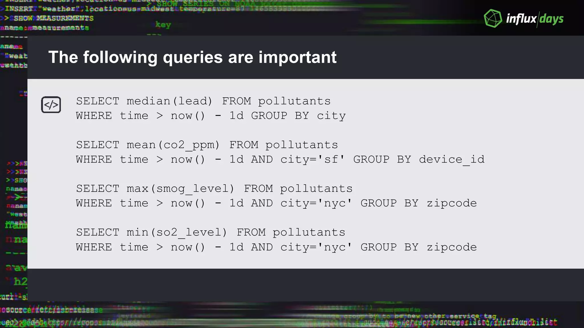The following queries are important
SELECT median(lead) FROM pollutants
WHERE time > now() - 1d GROUP BY city
SELECT mean(co2_ppm) FROM pollutants
WHERE time > now() - 1d AND city='sf' GROUP BY device_id
SELECT max(smog_level) FROM pollutants
WHERE time > now() - 1d AND city='nyc' GROUP BY zipcode
SELECT min(so2_level) FROM pollutants
WHERE time > now() - 1d AND city='nyc' GROUP BY zipcode
 