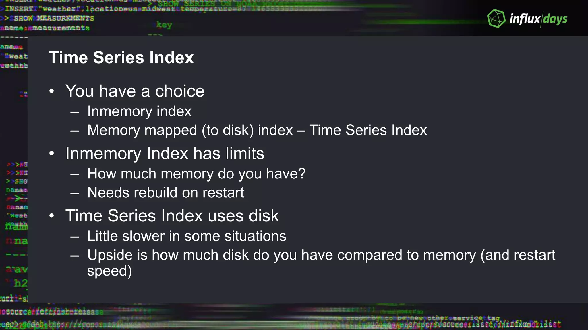 Time Series Index
• You have a choice
– Inmemory index
– Memory mapped (to disk) index – Time Series Index
• Inmemory Index has limits
– How much memory do you have?
– Needs rebuild on restart
• Time Series Index uses disk
– Little slower in some situations
– Upside is how much disk do you have compared to memory (and restart
speed)
 