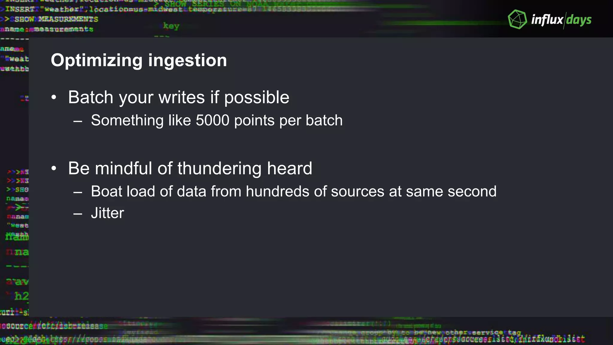 Optimizing ingestion
• Batch your writes if possible
– Something like 5000 points per batch
• Be mindful of thundering heard
– Boat load of data from hundreds of sources at same second
– Jitter
 